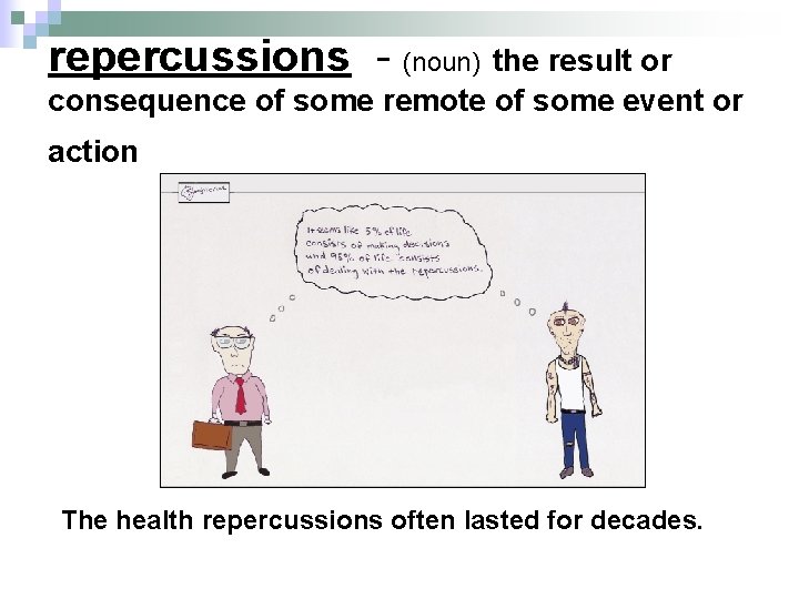 repercussions - (noun) the result or consequence of some remote of some event or