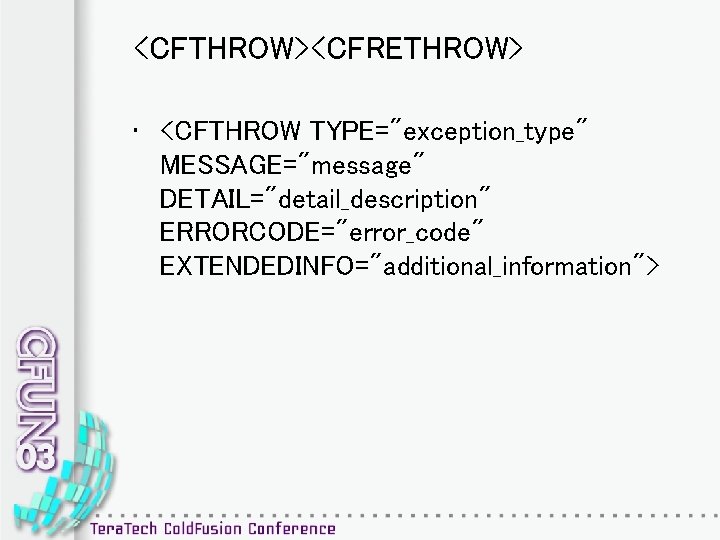<CFTHROW><CFRETHROW> • <CFTHROW TYPE="exception_type" MESSAGE="message" DETAIL="detail_description" ERRORCODE="error_code" EXTENDEDINFO="additional_information"> 