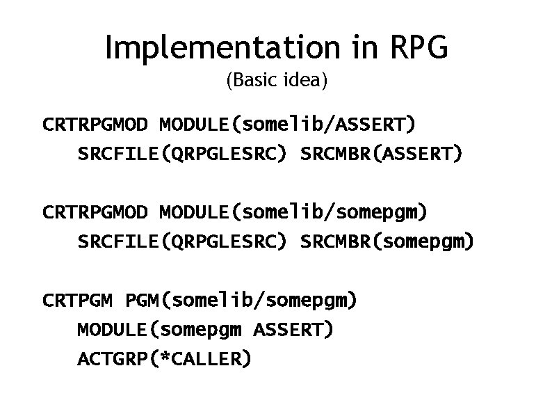 Implementation in RPG (Basic idea) CRTRPGMOD MODULE(somelib/ASSERT) SRCFILE(QRPGLESRC) SRCMBR(ASSERT) CRTRPGMOD MODULE(somelib/somepgm) SRCFILE(QRPGLESRC) SRCMBR(somepgm) CRTPGM