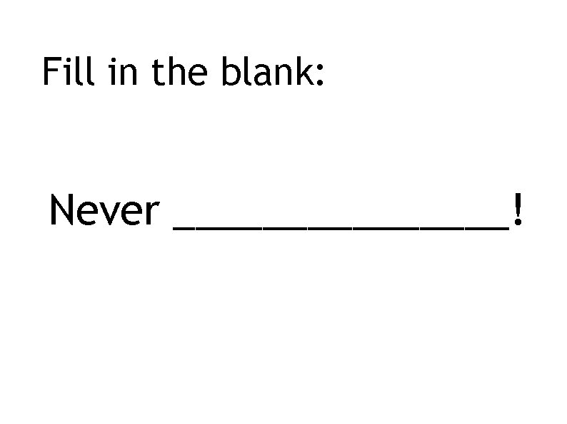 Fill in the blank: Never ________! 