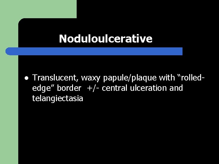 Noduloulcerative l Translucent, waxy papule/plaque with “rollededge” border +/- central ulceration and telangiectasia 