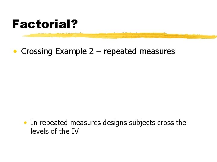 Factorial? • Crossing Example 2 – repeated measures • In repeated measures designs subjects