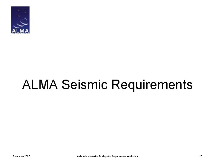 ALMA Seismic Requirements December 2007 Chile Observatories Earthquake Preparedness Workshop 27 