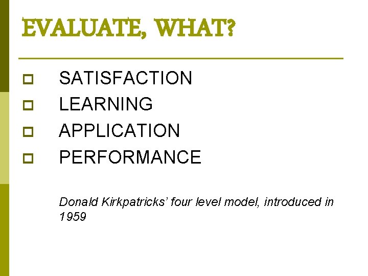 EVALUATE, WHAT? p p SATISFACTION LEARNING APPLICATION PERFORMANCE Donald Kirkpatricks’ four level model, introduced