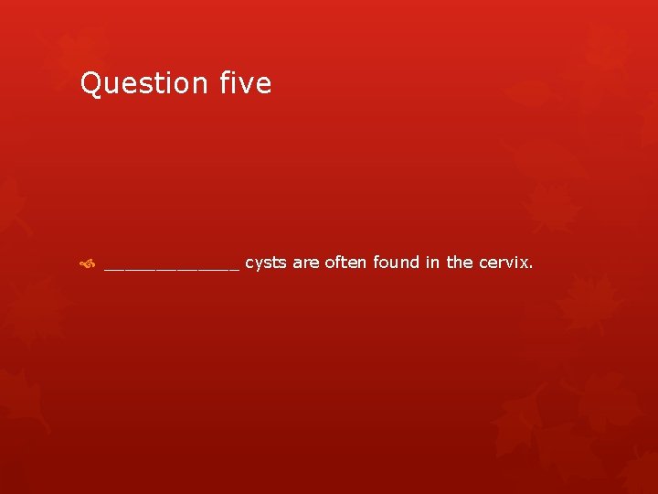 Question five _______ cysts are often found in the cervix. 