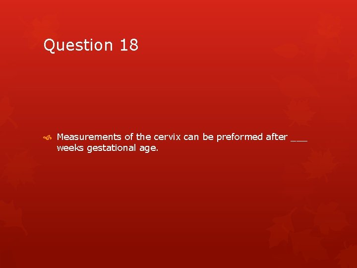 Question 18 Measurements of the cervix can be preformed after ___ weeks gestational age.