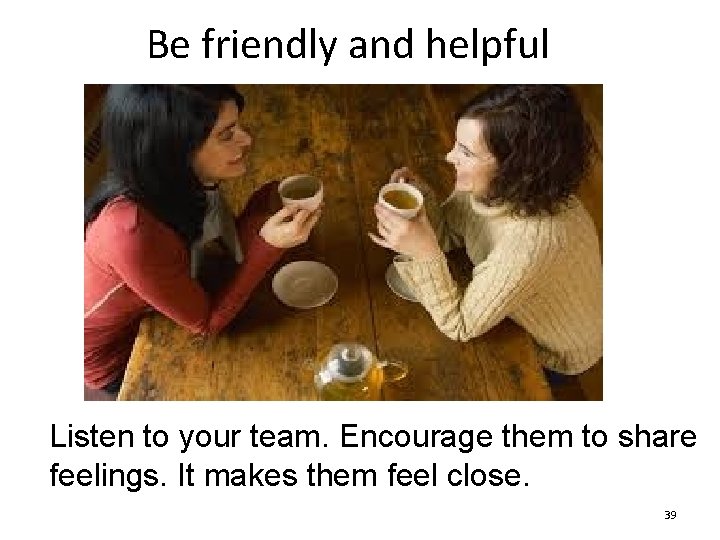 Be friendly and helpful Listen to your team. Encourage them to share feelings. It