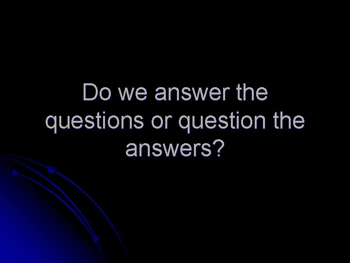 Do we answer the questions or question the answers? 