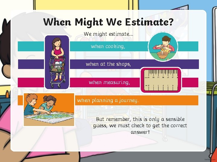 When Might We Estimate? We might estimate… when cooking, when at the shops, when