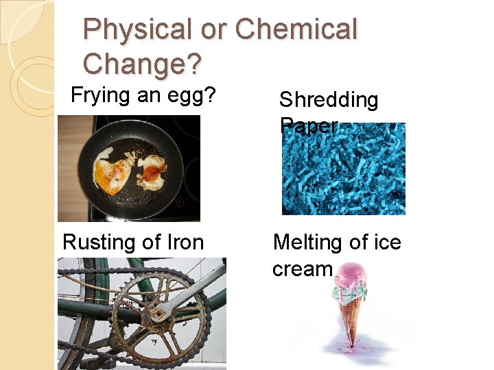 Physical or Chemical Change? Frying an egg? Rusting of Iron Shredding Paper Melting of