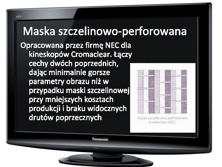Maska szczelinowo-perforowana Opracowana przez firmę NEC dla kineskopów Cromaclear. Łączy cechy dwóch poprzednich, dając
