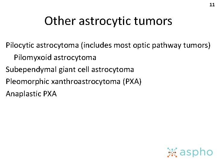 11 Other astrocytic tumors Pilocytic astrocytoma (includes most optic pathway tumors) Pilomyxoid astrocytoma Subependymal