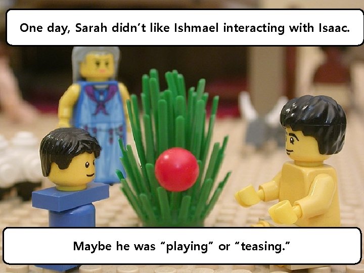 One day, Sarah didn’t like Ishmael interacting with Isaac. Maybe he was “playing” or