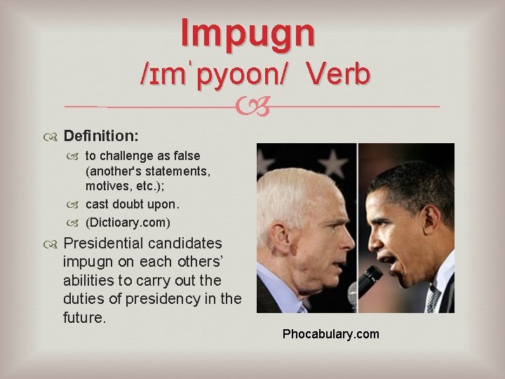 Impugn /ɪmˈpyoon/ Verb Definition: to challenge as false (another's statements, motives, etc. ); cast