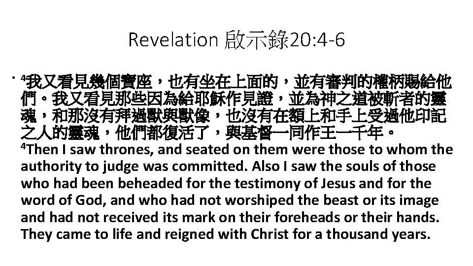 Revelation 啟示錄20: 4 -6 • 4我又看見幾個寶座，也有坐在上面的，並有審判的權柄賜給他 們。我又看見那些因為給耶穌作見證，並為神之道被斬者的靈 魂，和那沒有拜過獸與獸像，也沒有在額上和手上受過他印記 之人的靈魂，他們都復活了，與基督一同作王一千年。 4 Then I saw thrones,