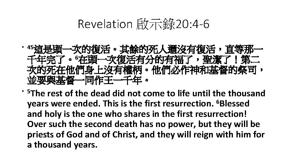 Revelation 啟示錄20: 4 -6 • 45這是頭一次的復活。其餘的死人還沒有復活，直等那一 • 千年完了。6在頭一次復活有分的有福了，聖潔了！第二 次的死在他們身上沒有權柄。他們必作神和基督的祭司， 並要與基督一同作王一千年。 5 The rest of