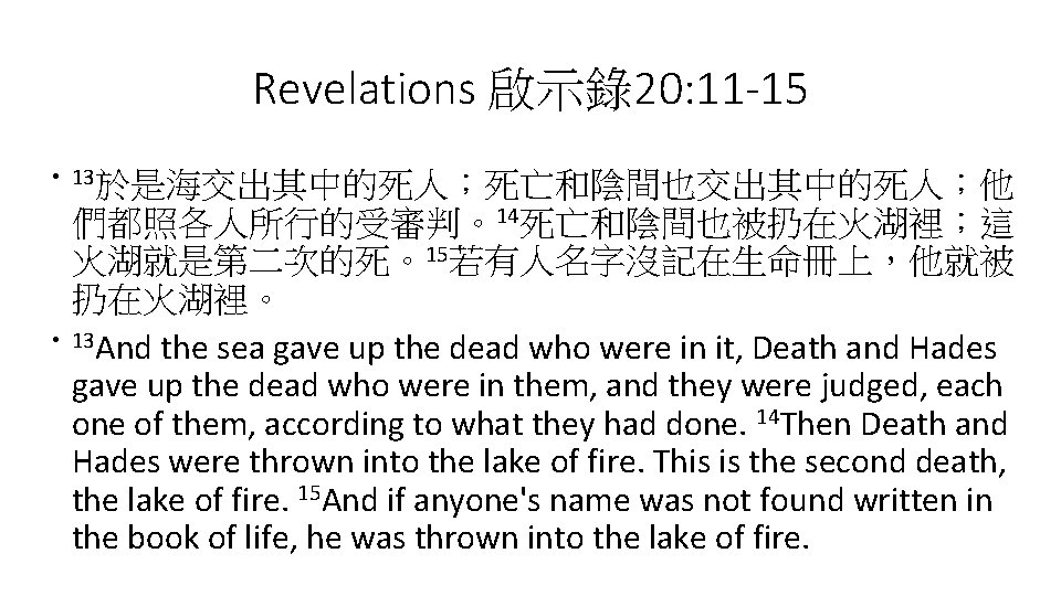 Revelations 啟示錄20: 11 -15 • 13於是海交出其中的死人；死亡和陰間也交出其中的死人；他 • 們都照各人所行的受審判。14死亡和陰間也被扔在火湖裡；這 火湖就是第二次的死。15若有人名字沒記在生命冊上，他就被 扔在火湖裡。 13 And the sea