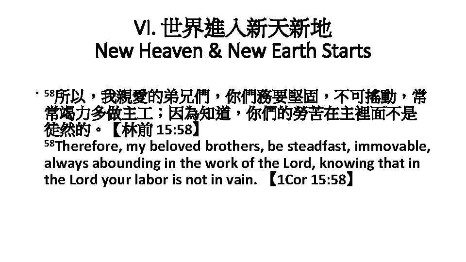VI. 世界進入新天新地 New Heaven & New Earth Starts • 58所以，我親愛的弟兄們，你們務要堅固，不可搖動，常 常竭力多做主 ；因為知道，你們的勞苦在主裡面不是 徒然的。【林前 15: