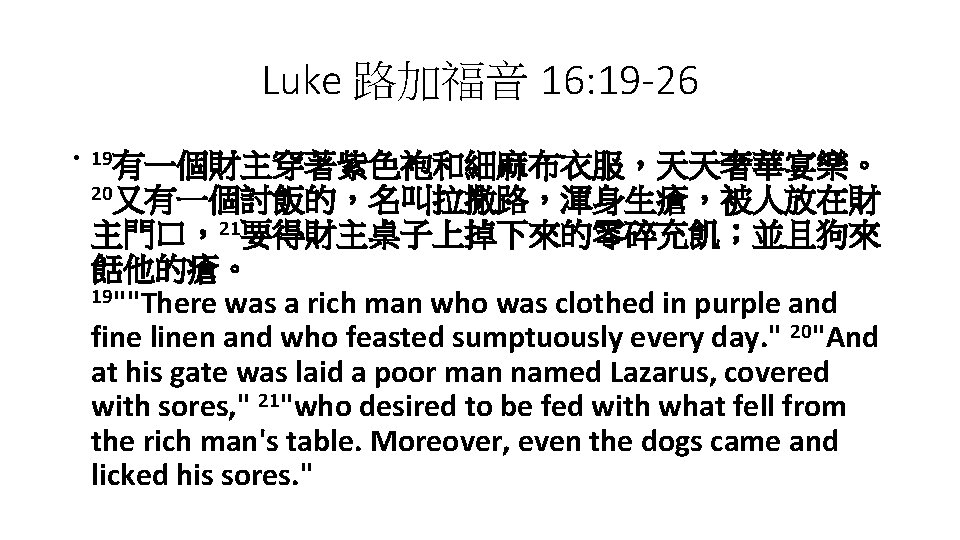 Luke 路加福音 16: 19 -26 • 19有一個財主穿著紫色袍和細麻布衣服，天天奢華宴樂。 20又有一個討飯的，名叫拉撒路，渾身生瘡，被人放在財 主門口，21要得財主桌子上掉下來的零碎充飢；並且狗來 餂他的瘡。 19""There was a rich