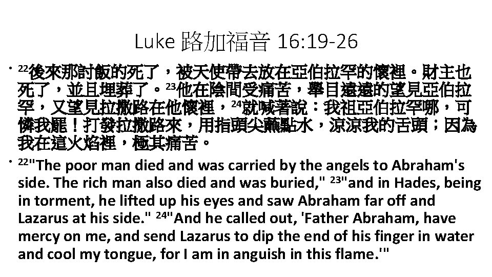 Luke 路加福音 16: 19 -26 • 22後來那討飯的死了，被天使帶去放在亞伯拉罕的懷裡。財主也 • 死了，並且埋葬了。23他在陰間受痛苦，舉目遠遠的望見亞伯拉 罕，又望見拉撒路在他懷裡，24就喊著說：我祖亞伯拉罕哪，可 憐我罷！打發拉撒路來，用指頭尖蘸點水，涼涼我的舌頭；因為 我在這火焰裡，極其痛苦。 22"The poor