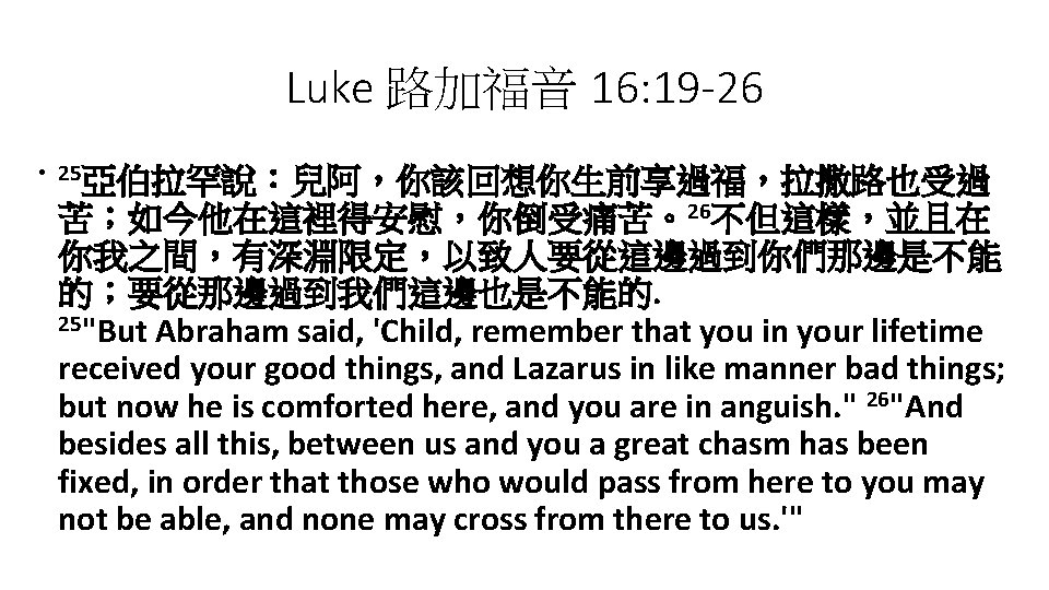 Luke 路加福音 16: 19 -26 • 25亞伯拉罕說：兒阿，你該回想你生前享過福，拉撒路也受過 苦；如今他在這裡得安慰，你倒受痛苦。26不但這樣，並且在 你我之間，有深淵限定，以致人要從這邊過到你們那邊是不能 的；要從那邊過到我們這邊也是不能的. 25"But Abraham said, 'Child,