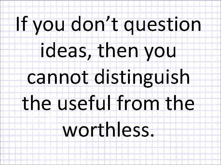 If you don’t question ideas, then you cannot distinguish the useful from the worthless.