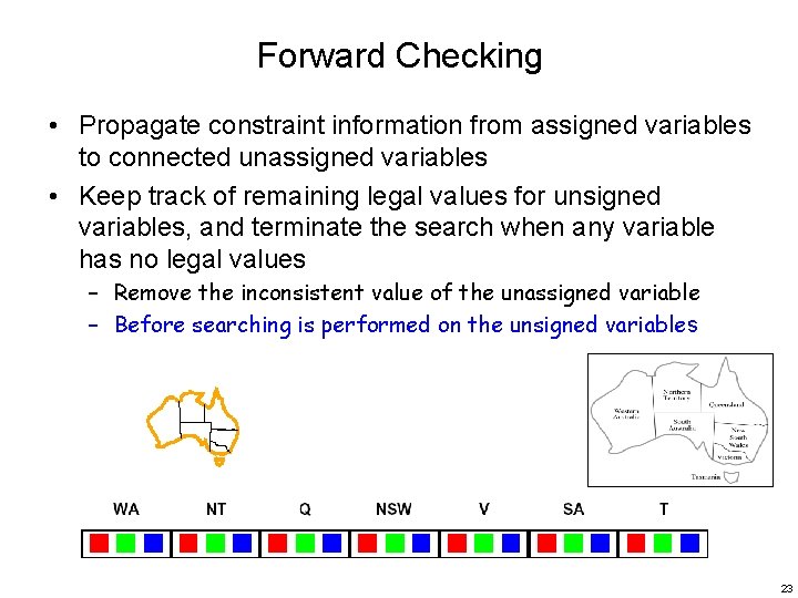 Forward Checking • Propagate constraint information from assigned variables to connected unassigned variables •