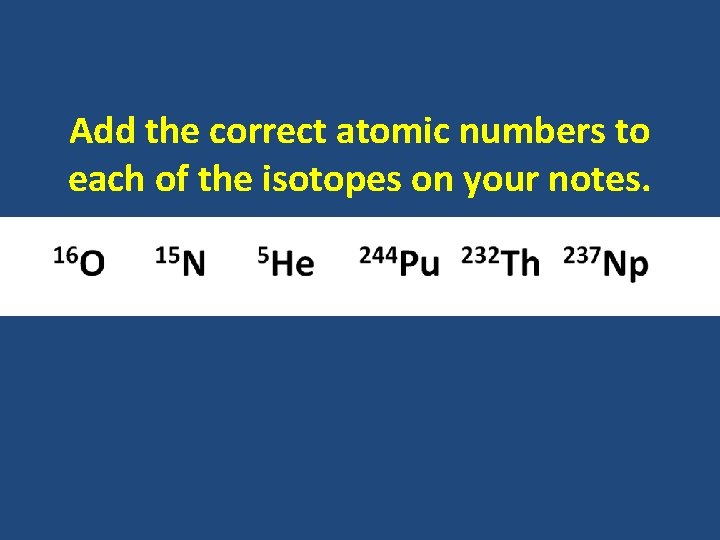 Add the correct atomic numbers to each of the isotopes on your notes. 