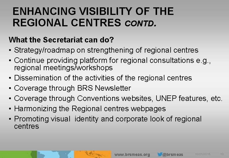 ENHANCING VISIBILITY OF THE REGIONAL CENTRES CONTD. What the Secretariat can do? • Strategy/roadmap