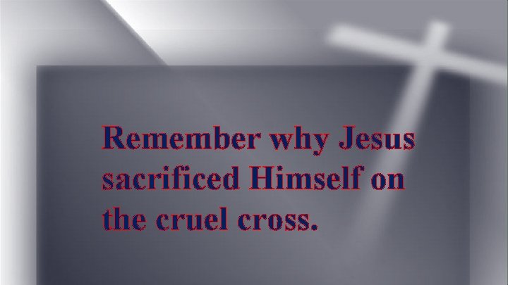 Remember why Jesus sacrificed Himself on the cruel cross. 