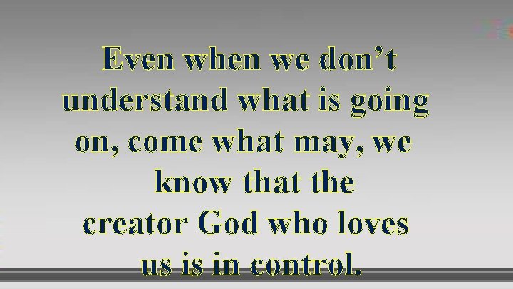 Even when we don’t understand what is going on, come what may, we know