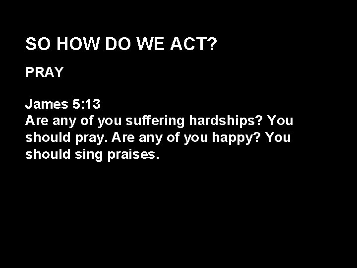 SO HOW DO WE ACT? PRAY James 5: 13 Are any of you suffering