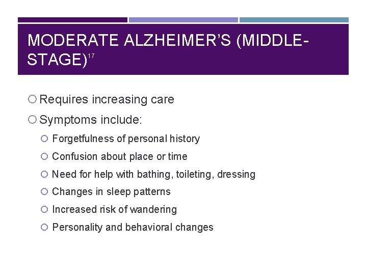 MODERATE ALZHEIMER’S (MIDDLESTAGE) 17 Requires increasing care Symptoms include: Forgetfulness of personal history Confusion