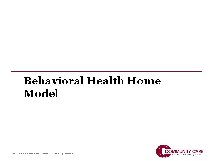 Behavioral Health Home Model © 2015 Community Care Behavioral Health Organization 
