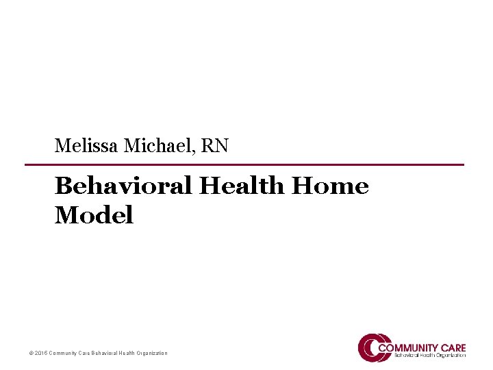 Melissa Michael, RN Behavioral Health Home Model © 2015 Community Care Behavioral Health Organization