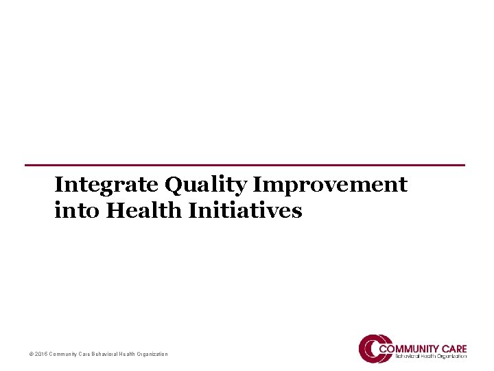 Integrate Quality Improvement into Health Initiatives © 2015 Community Care Behavioral Health Organization 