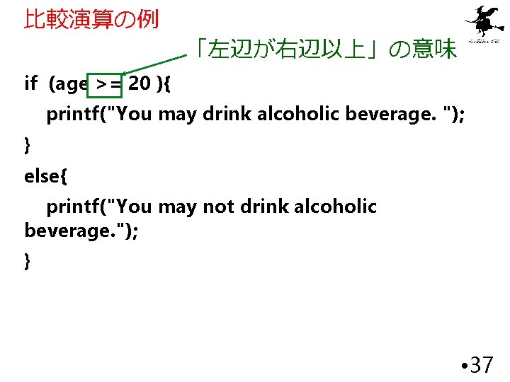 比較演算の例 「左辺が右辺以上」の意味 if (age >= 20 ){ printf("You may drink alcoholic beverage. "); }