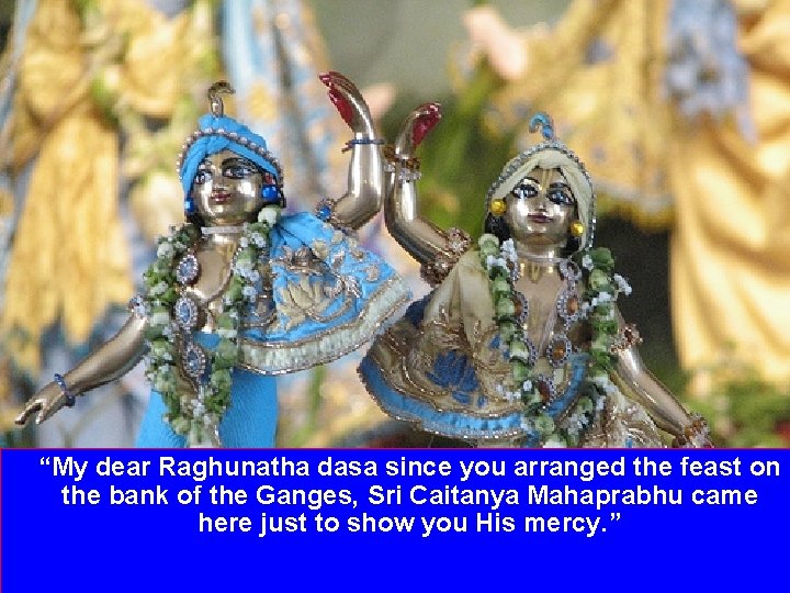 “My dear Raghunatha dasa since you arranged the feast on the bank of the