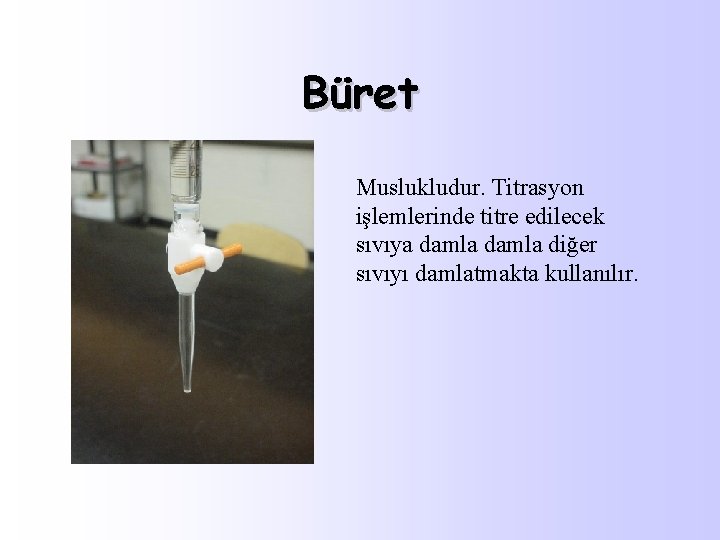 Büret Muslukludur. Titrasyon işlemlerinde titre edilecek sıvıya damla diğer sıvıyı damlatmakta kullanılır. 