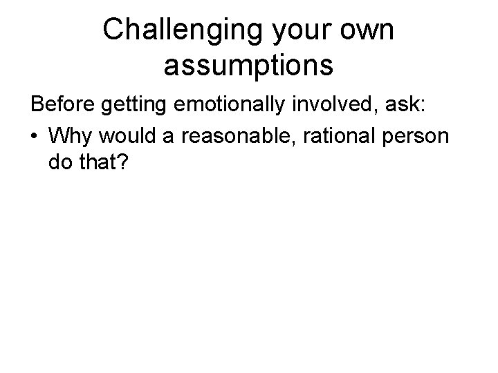 Challenging your own assumptions Before getting emotionally involved, ask: • Why would a reasonable,