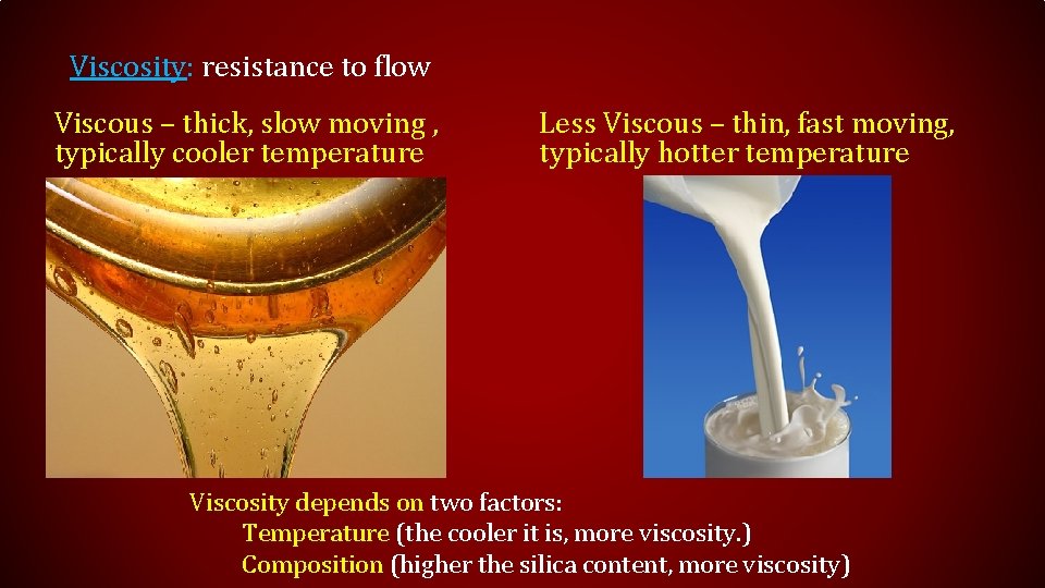 Viscosity: resistance to flow Viscous – thick, slow moving , typically cooler temperature Less