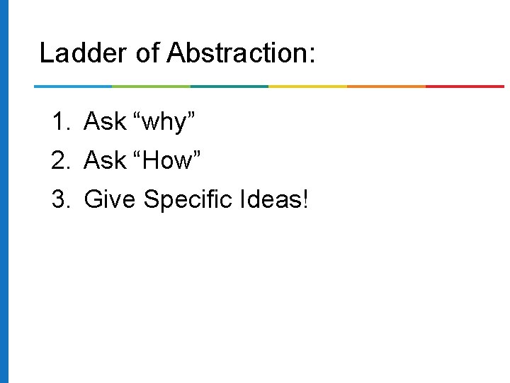 Ladder of Abstraction: 1. Ask “why” 2. Ask “How” 3. Give Specific Ideas! 