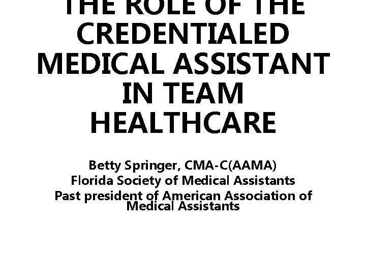 THE ROLE OF THE CREDENTIALED MEDICAL ASSISTANT IN TEAM HEALTHCARE Betty Springer, CMA-C(AAMA) Florida
