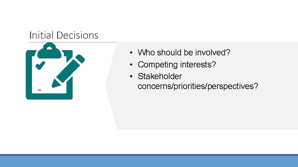 Initial Decisions • Who should be involved? • Competing interests? • Stakeholder concerns/priorities/perspectives? 