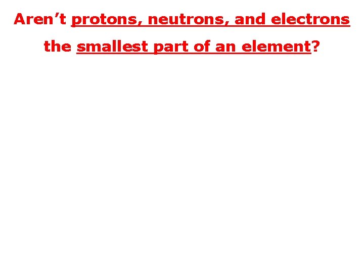 Aren’t protons, neutrons, and electrons the smallest part of an element? 