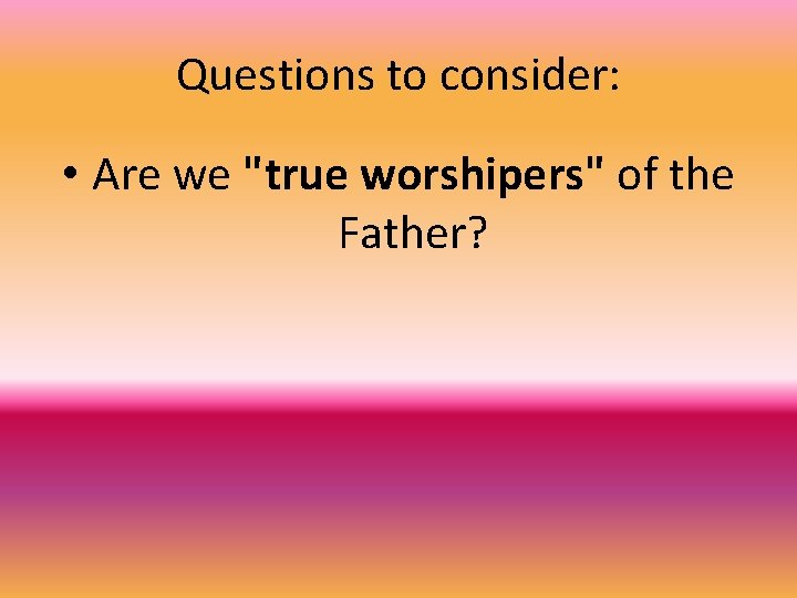 Questions to consider: • Are we "true worshipers" of the Father? 