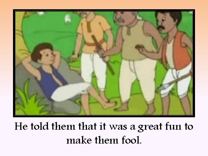 He told them that it was a great fun to make them fool. 