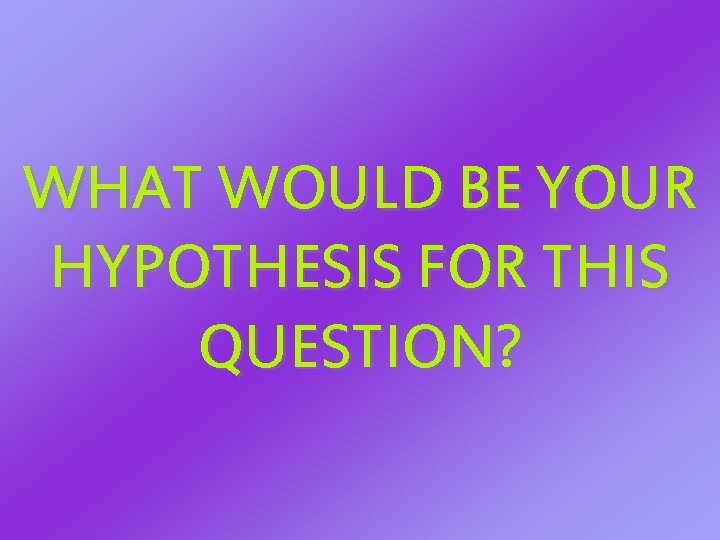 WHAT WOULD BE YOUR HYPOTHESIS FOR THIS QUESTION? WHAT WOULD BE YOUR HYPOTHESIS FOR THIS QUESTION?