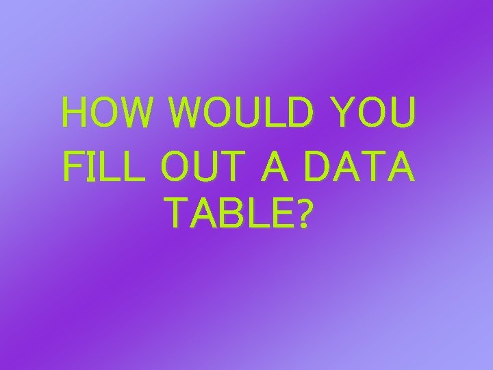HOW WOULD YOU FILL OUT A DATA TABLE? HOW WOULD YOU FILL OUT A DATA TABLE?