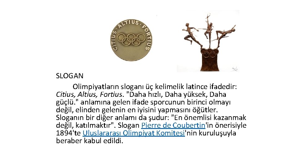 SLOGAN Olimpiyatların sloganı üç kelimelik latince ifadedir: Citius, Altius, Fortius. "Daha hızlı, Daha yüksek,